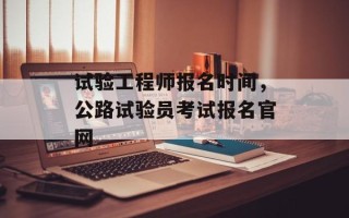 试验工程师报名时间，公路试验员考试报名官网