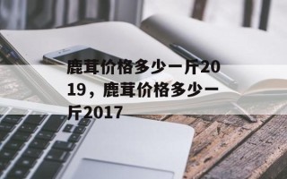 鹿茸价格多少一斤2019，鹿茸价格多少一斤2017