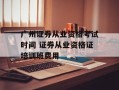 广州证券从业资格考试时间 证券从业资格证培训班费用