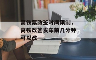 高铁票改签时间限制，高铁改签发车前几分钟可以改