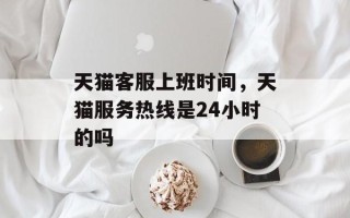 天猫客服上班时间，天猫服务热线是24小时的吗