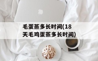 毛蛋蒸多长时间(18天毛鸡蛋蒸多长时间)