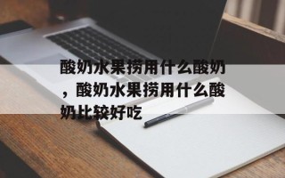 酸奶水果捞用什么酸奶，酸奶水果捞用什么酸奶比较好吃