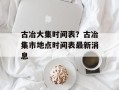 古冶大集时间表？古冶集市地点时间表最新消息