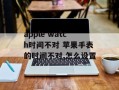 apple watch时间不对 苹果手表的时间不对,怎么设置