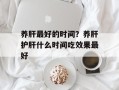 养肝最好的时间？养肝护肝什么时间吃效果最好