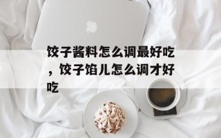 饺子酱料怎么调最好吃，饺子馅儿怎么调才好吃