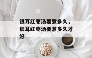 银耳红枣汤要煮多久，银耳红枣汤要煮多久才好