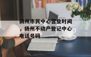 扬州市民中心营业时间，扬州不动产登记中心电话号码
