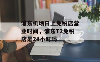浦东机场日上免税店营业时间，浦东T2免税店是24小时吗
