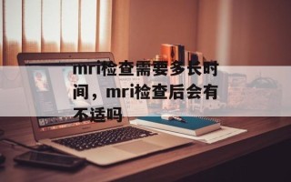 mri检查需要多长时间，mri检查后会有不适吗