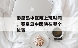 秦皇岛中医院上班时间，秦皇岛中医院在哪个位置