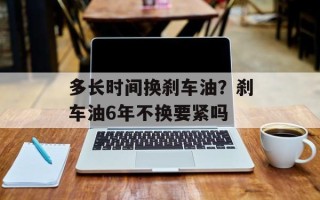 多长时间换刹车油？刹车油6年不换要紧吗