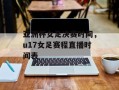 亚洲杯女足决赛时间，u17女足赛程直播时间表