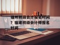 福州初级会计报名时间？福建初级会计师报名时间