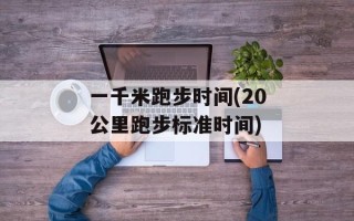 一千米跑步时间(20公里跑步标准时间)