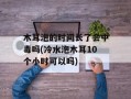 木耳泡的时间长了会中毒吗(冷水泡木耳10个小时可以吗)