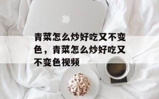 青菜怎么炒好吃又不变色，青菜怎么炒好吃又不变色视频