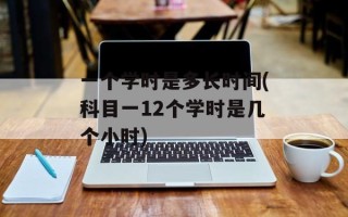 一个学时是多长时间(科目一12个学时是几个小时)