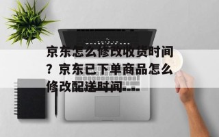 京东怎么修改收货时间？京东已下单商品怎么修改配送时间