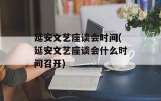 延安文艺座谈会时间(延安文艺座谈会什么时间召开)
