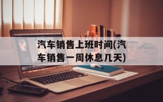 汽车销售上班时间(汽车销售一周休息几天)