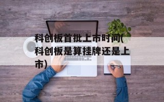 科创板首批上市时间(科创板是算挂牌还是上市)