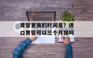 胃管更换的时间是？进口胃管可以三个月换吗