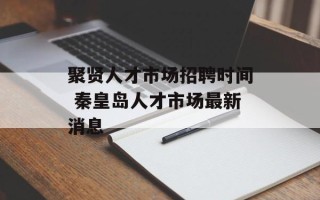 聚贤人才市场招聘时间 秦皇岛人才市场最新消息