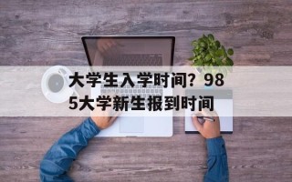 大学生入学时间？985大学新生报到时间