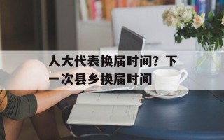 人大代表换届时间？下一次县乡换届时间