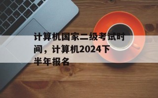 计算机国家二级考试时间，计算机2024下半年报名
