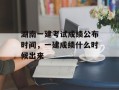 湖南一建考试成绩公布时间，一建成绩什么时候出来