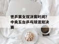 世乒赛女双决赛时间？中央五台乒乓球混双决赛