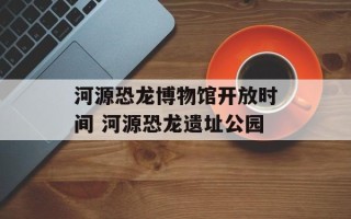 河源恐龙博物馆开放时间 河源恐龙遗址公园