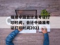 福建中级会计准考证打印时间，会计中级准考证打印时间2021