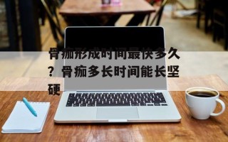 骨痂形成时间最快多久？骨痂多长时间能长坚硬