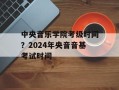 中央音乐学院考级时间？2024年央音音基考试时间