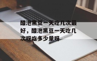 醋泡黑豆一天吃几次最好，醋泡黑豆一天吃几次呀吃多少量呀