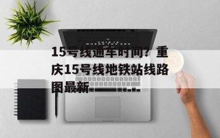 15号线通车时间？重庆15号线地铁站线路图最新