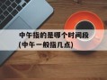 中午指的是哪个时间段(中午一般指几点)