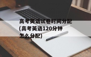 高考英语试卷时间分配(高考英语120分钟怎么分配)