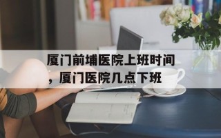 厦门前埔医院上班时间，厦门医院几点下班
