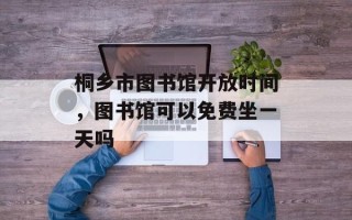 桐乡市图书馆开放时间，图书馆可以免费坐一天吗