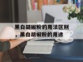 黑白胡椒粉的用法区别，黑白胡椒粉的用途