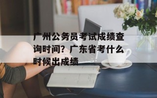 广州公务员考试成绩查询时间？广东省考什么时候出成绩