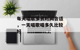 每天唱歌多长时间合适，一天唱歌唱多久比较好