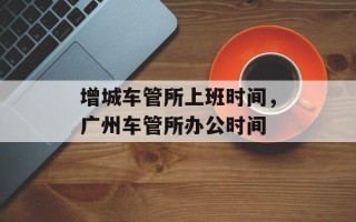 增城车管所上班时间，广州车管所办公时间