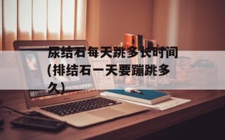尿结石每天跳多长时间(排结石一天要蹦跳多久)