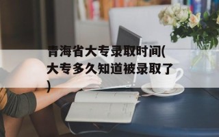青海省大专录取时间(大专多久知道被录取了)